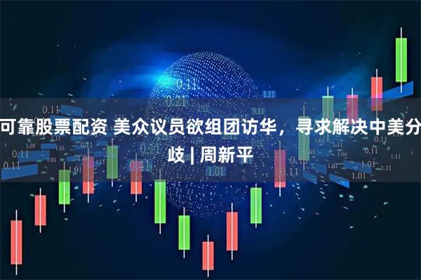 可靠股票配资 美众议员欲组团访华，寻求解决中美分歧 | 周新平