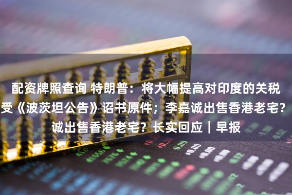 配资牌照查询 特朗普：将大幅提高对印度的关税；日本将展出接受《波茨坦公告》诏书原件；李嘉诚出售香港老宅？长实回应｜早报