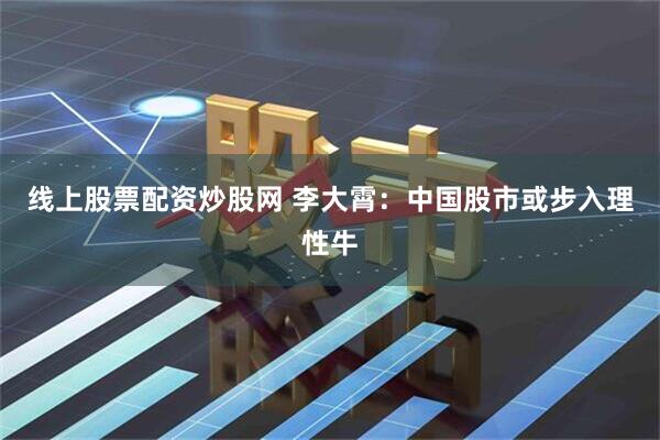线上股票配资炒股网 李大霄：中国股市或步入理性牛