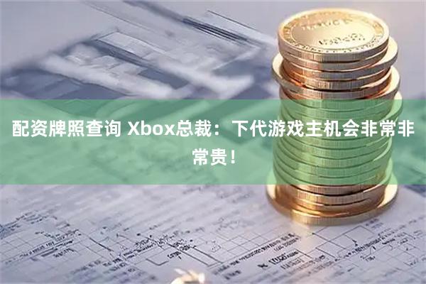 配资牌照查询 Xbox总裁：下代游戏主机会非常非常贵！