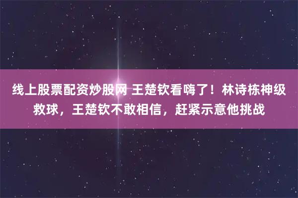线上股票配资炒股网 王楚钦看嗨了！林诗栋神级救球，王楚钦不敢相信，赶紧示意他挑战