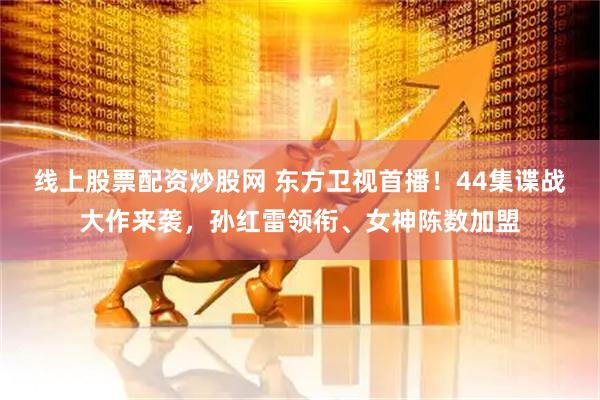 线上股票配资炒股网 东方卫视首播！44集谍战大作来袭，孙红雷领衔、女神陈数加盟