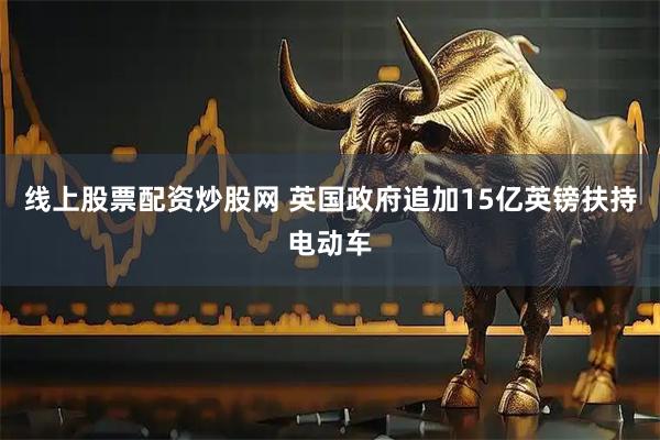 线上股票配资炒股网 英国政府追加15亿英镑扶持电动车