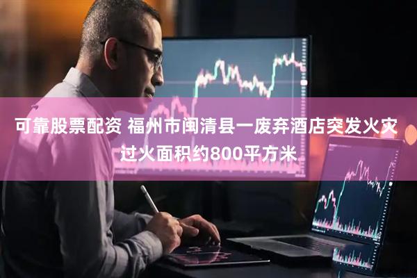 可靠股票配资 福州市闽清县一废弃酒店突发火灾 过火面积约800平方米