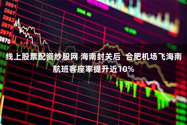 线上股票配资炒股网 海南封关后  合肥机场飞海南航班客座率提升近10%