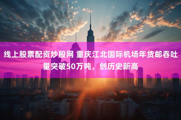 线上股票配资炒股网 重庆江北国际机场年货邮吞吐量突破50万吨，创历史新高