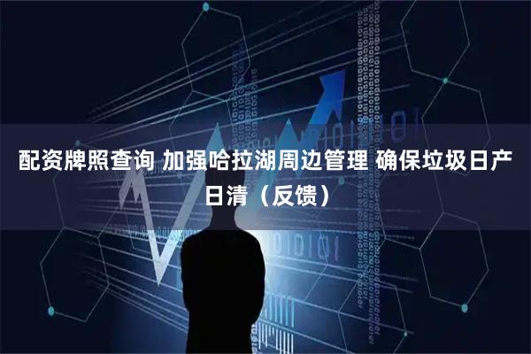 配资牌照查询 加强哈拉湖周边管理 确保垃圾日产日清（反馈）