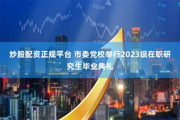 炒股配资正规平台 市委党校举行2023级在职研究生毕业典礼