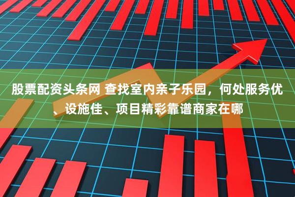 股票配资头条网 查找室内亲子乐园，何处服务优、设施佳、项目精彩靠谱商家在哪