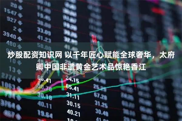 炒股配资知识网 以千年匠心赋能全球奢华，太府卿中国非遗黄金艺术品惊艳香江