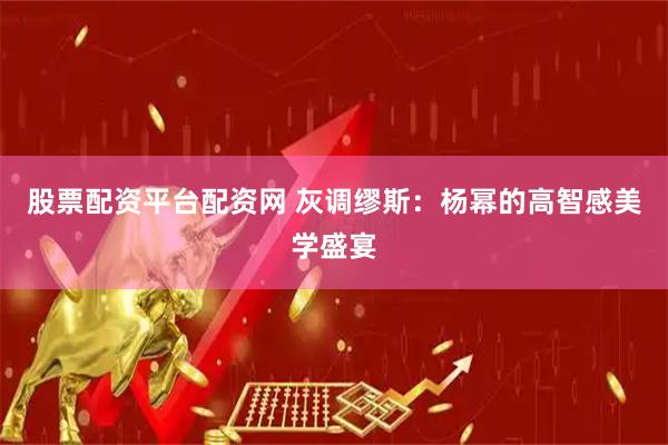 股票配资平台配资网 灰调缪斯：杨幂的高智感美学盛宴