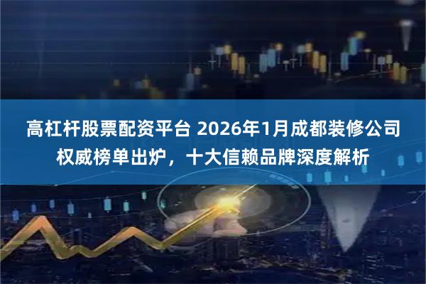 高杠杆股票配资平台 2026年1月成都装修公司权威榜单出炉，十大信赖品牌深度解析