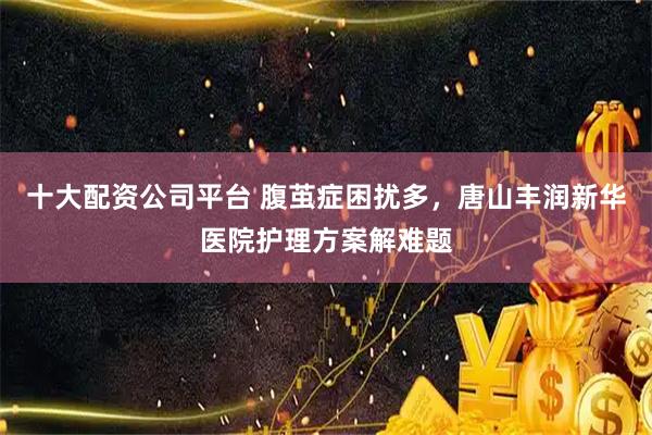 十大配资公司平台 腹茧症困扰多，唐山丰润新华医院护理方案解难题