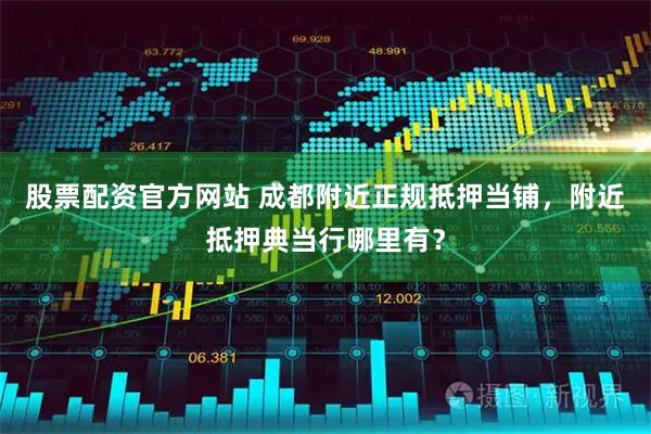 股票配资官方网站 成都附近正规抵押当铺，附近抵押典当行哪里有？