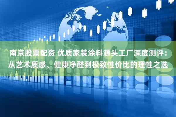 南京股票配资 优质家装涂料源头工厂深度测评：从艺术质感、健康净醛到极致性价比的理性之选