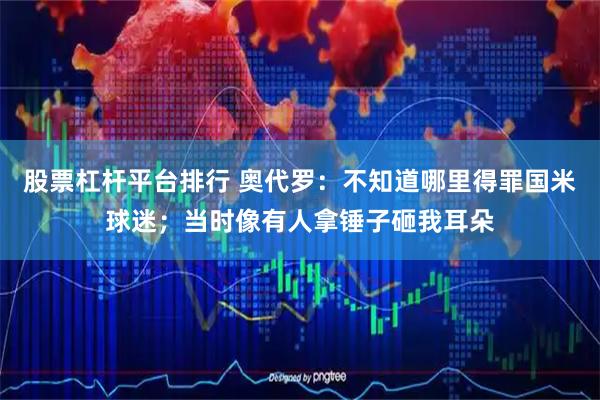 股票杠杆平台排行 奥代罗：不知道哪里得罪国米球迷；当时像有人拿锤子砸我耳朵