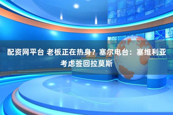 配资网平台 老板正在热身？塞尔电台：塞维利亚考虑签回拉莫斯