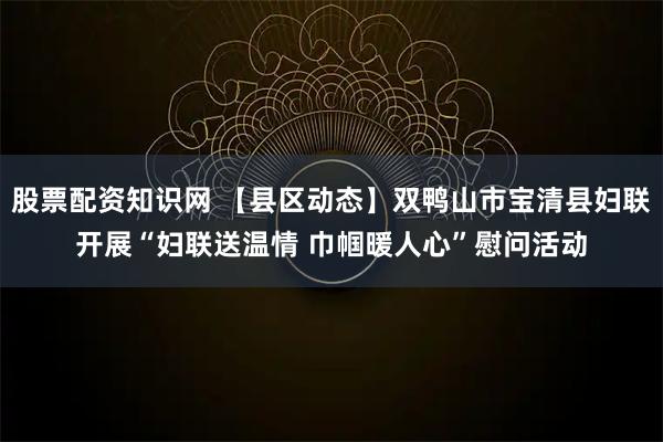 股票配资知识网 【县区动态】双鸭山市宝清县妇联开展“妇联送温情 巾帼暖人心”慰问活动