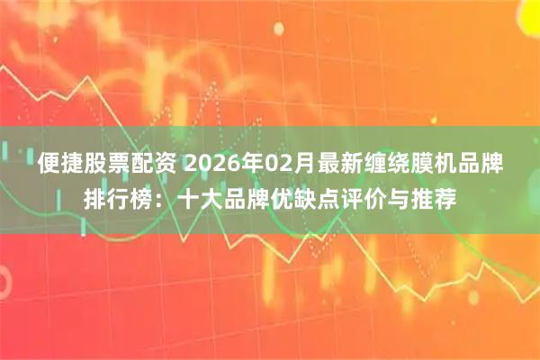 便捷股票配资 2026年02月最新缠绕膜机品牌排行榜：十大品牌优缺点评价与推荐