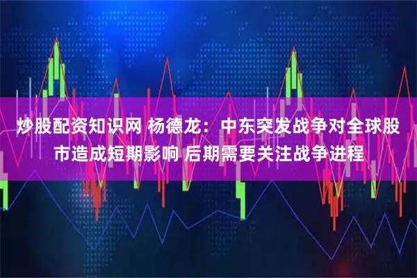 炒股配资知识网 杨德龙：中东突发战争对全球股市造成短期影响 后期需要关注战争进程
