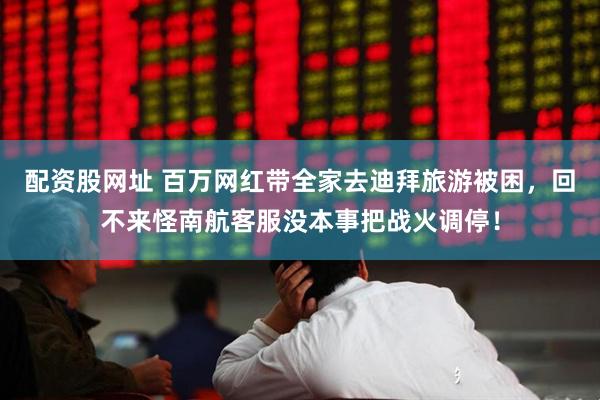 配资股网址 百万网红带全家去迪拜旅游被困，回不来怪南航客服没本事把战火调停！