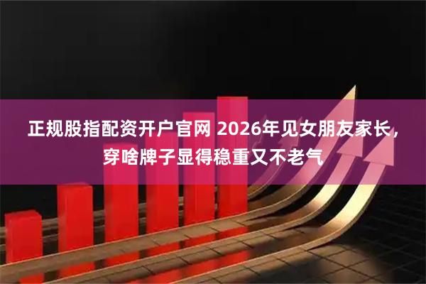 正规股指配资开户官网 2026年见女朋友家长，穿啥牌子显得稳重又不老气