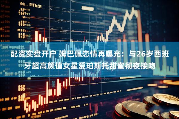 配资实盘开户 姆巴佩恋情再曝光：与26岁西班牙超高颜值女星爱珀斯托甜蜜彻夜接吻