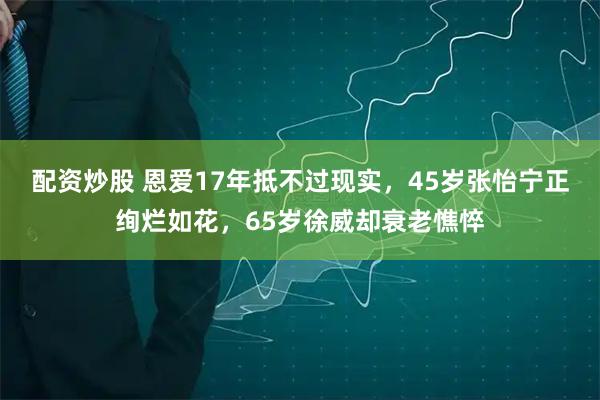 配资炒股 恩爱17年抵不过现实，45岁张怡宁正绚烂如花，65岁徐威却衰老憔悴