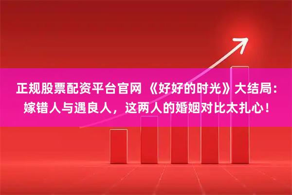 正规股票配资平台官网 《好好的时光》大结局：嫁错人与遇良人，这两人的婚姻对比太扎心！