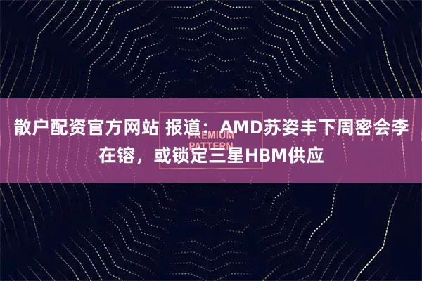 散户配资官方网站 报道：AMD苏姿丰下周密会李在镕，或锁定三星HBM供应