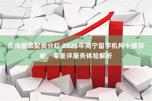 在线股票配资分红 2026年南宁留学机构十强探秘，零差评服务体验解析