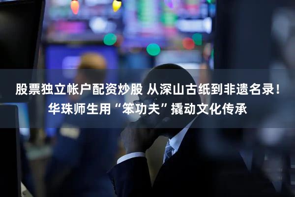 股票独立帐户配资炒股 从深山古纸到非遗名录！华珠师生用“笨功夫”撬动文化传承