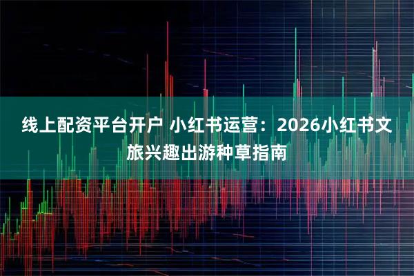 线上配资平台开户 小红书运营：2026小红书文旅兴趣出游种草指南