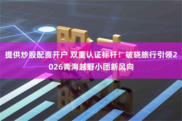 提供炒股配资开户 双重认证标杆！破晓旅行引领2026青海越野小团新风向