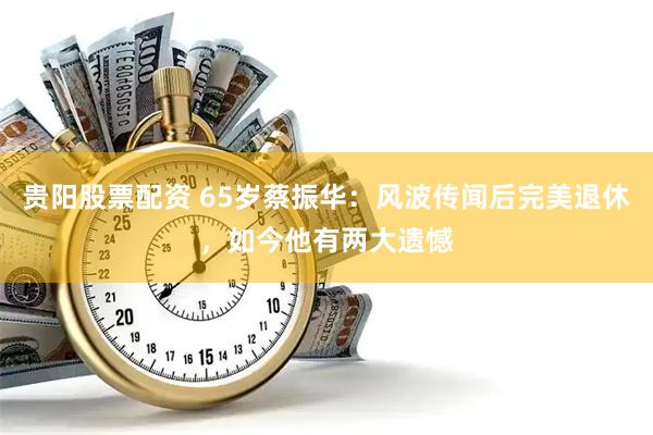 贵阳股票配资 65岁蔡振华：风波传闻后完美退休，如今他有两大遗憾