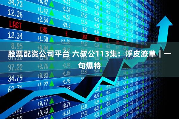股票配资公司平台 六叔公113集：浮皮潦草｜一句爆特