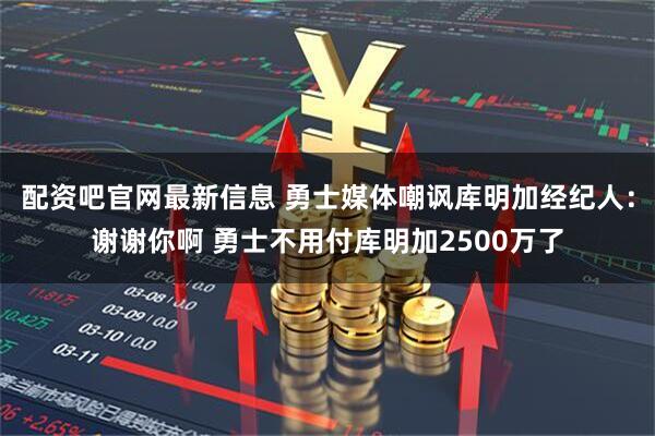 配资吧官网最新信息 勇士媒体嘲讽库明加经纪人：谢谢你啊 勇士不用付库明加2500万了