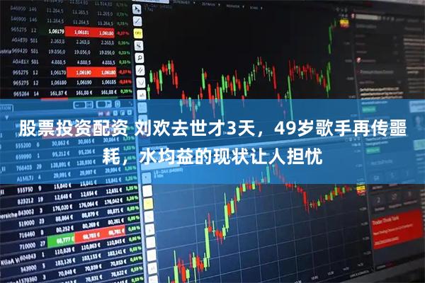 股票投资配资 刘欢去世才3天，49岁歌手再传噩耗，水均益的现状让人担忧