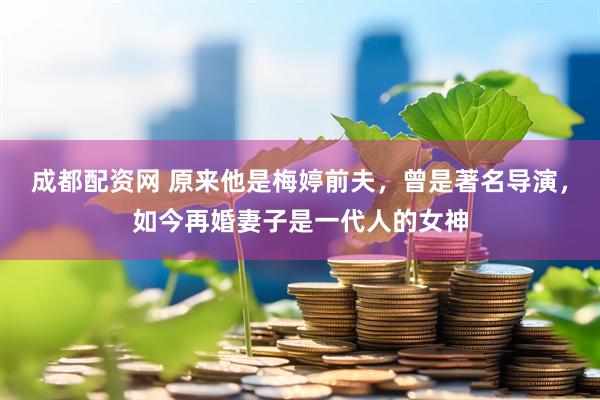 成都配资网 原来他是梅婷前夫，曾是著名导演，如今再婚妻子是一代人的女神