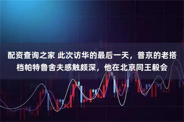 配资查询之家 此次访华的最后一天，普京的老搭档帕特鲁舍夫感触颇深，他在北京同王毅会