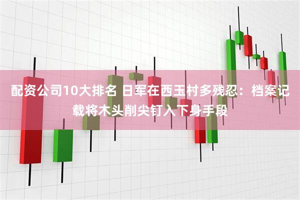 配资公司10大排名 日军在西玉村多残忍：档案记载将木头削尖钉入下身手段